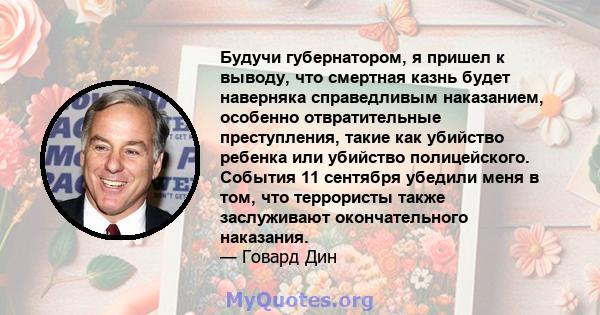 Будучи губернатором, я пришел к выводу, что смертная казнь будет наверняка справедливым наказанием, особенно отвратительные преступления, такие как убийство ребенка или убийство полицейского. События 11 сентября убедили 