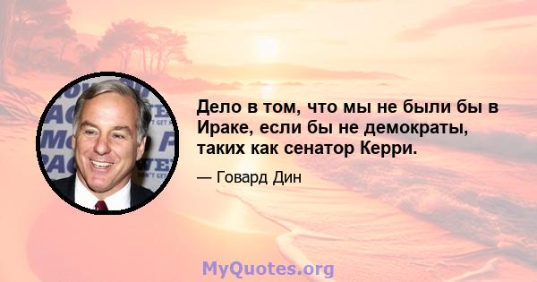 Дело в том, что мы не были бы в Ираке, если бы не демократы, таких как сенатор Керри.