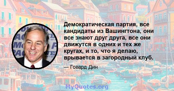 Демократическая партия, все кандидаты из Вашингтона, они все знают друг друга, все они движутся в одних и тех же кругах, и то, что я делаю, врывается в загородный клуб.