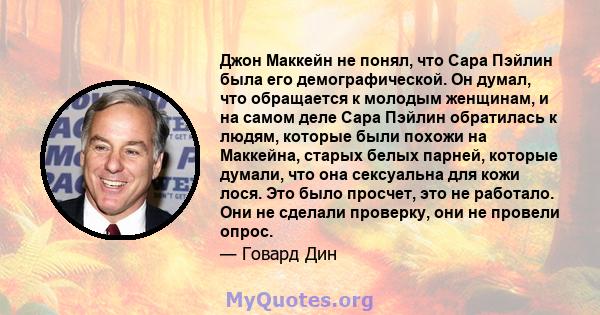 Джон Маккейн не понял, что Сара Пэйлин была его демографической. Он думал, что обращается к молодым женщинам, и на самом деле Сара Пэйлин обратилась к людям, которые были похожи на Маккейна, старых белых парней, которые 