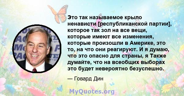 Это так называемое крыло ненависти [республиканской партии], которое так зол на все вещи, которые имеют все изменения, которые произошли в Америке, это то, на что они реагируют. И я думаю, что это опасно для страны, я