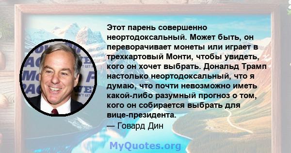 Этот парень совершенно неортодоксальный. Может быть, он переворачивает монеты или играет в трехкартовый Монти, чтобы увидеть, кого он хочет выбрать. Дональд Трамп настолько неортодоксальный, что я думаю, что почти