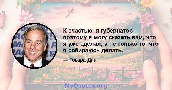 К счастью, я губернатор - поэтому я могу сказать вам, что я уже сделал, а не только то, что я собираюсь делать.