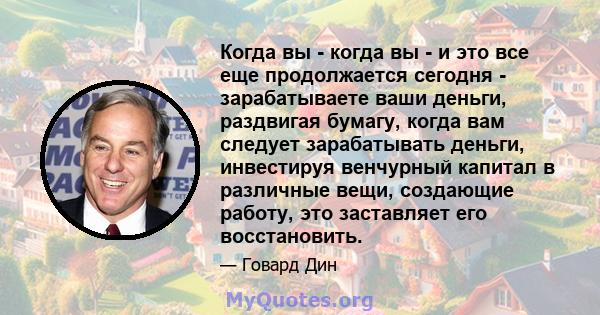 Когда вы - когда вы - и это все еще продолжается сегодня - зарабатываете ваши деньги, раздвигая бумагу, когда вам следует зарабатывать деньги, инвестируя венчурный капитал в различные вещи, создающие работу, это