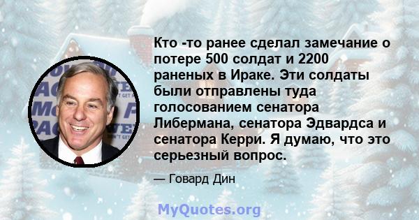 Кто -то ранее сделал замечание о потере 500 солдат и 2200 раненых в Ираке. Эти солдаты были отправлены туда голосованием сенатора Либермана, сенатора Эдвардса и сенатора Керри. Я думаю, что это серьезный вопрос.