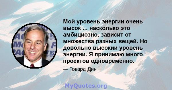 Мой уровень энергии очень высок ... насколько это амбициозно, зависит от множества разных вещей. Но довольно высокий уровень энергии. Я принимаю много проектов одновременно.