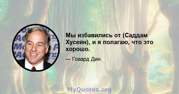 Мы избавились от (Саддам Хусейн), и я полагаю, что это хорошо.