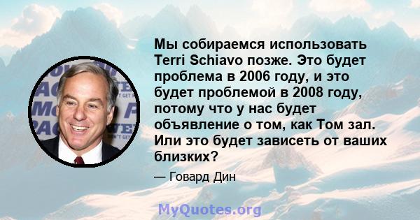 Мы собираемся использовать Terri Schiavo позже. Это будет проблема в 2006 году, и это будет проблемой в 2008 году, потому что у нас будет объявление о том, как Том зал. Или это будет зависеть от ваших близких?