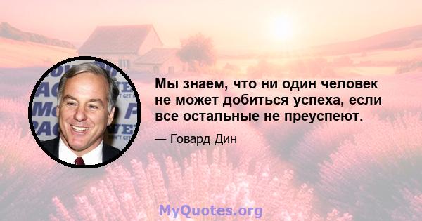 Мы знаем, что ни один человек не может добиться успеха, если все остальные не преуспеют.