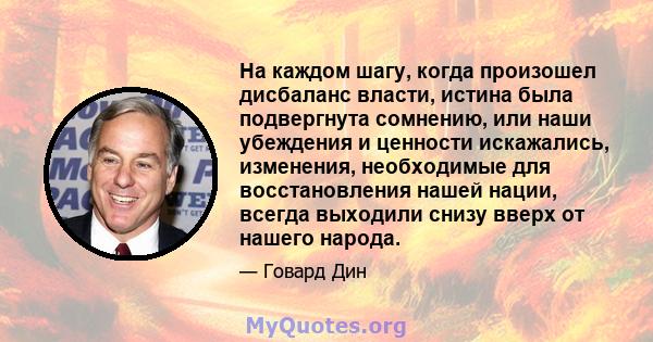 На каждом шагу, когда произошел дисбаланс власти, истина была подвергнута сомнению, или наши убеждения и ценности искажались, изменения, необходимые для восстановления нашей нации, всегда выходили снизу вверх от нашего