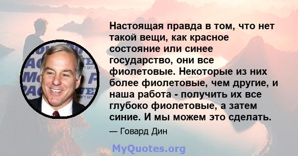 Настоящая правда в том, что нет такой вещи, как красное состояние или синее государство, они все фиолетовые. Некоторые из них более фиолетовые, чем другие, и наша работа - получить их все глубоко фиолетовые, а затем