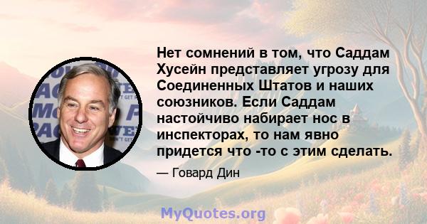 Нет сомнений в том, что Саддам Хусейн представляет угрозу для Соединенных Штатов и наших союзников. Если Саддам настойчиво набирает нос в инспекторах, то нам явно придется что -то с этим сделать.