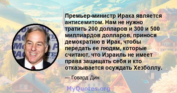 Премьер-министр Ирака является антисемитом. Нам не нужно тратить 200 долларов и 300 и 500 миллиардов долларов, принося демократию в Ирак, чтобы передать ее людям, которые считают, что Израиль не имеет права защищать