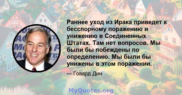 Раннее уход из Ирака приведет к бесспорному поражению и унижению в Соединенных Штатах. Там нет вопросов. Мы были бы побеждены по определению. Мы были бы унижены в этом поражении.