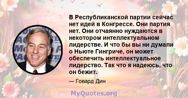 В Республиканской партии сейчас нет идей в Конгрессе. Они партия нет. Они отчаянно нуждаются в некотором интеллектуальном лидерстве. И что бы вы ни думали о Ньюте Гингриче, он может обеспечить интеллектуальное