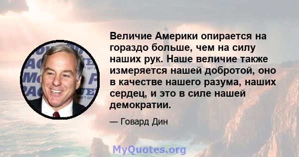 Величие Америки опирается на гораздо больше, чем на силу наших рук. Наше величие также измеряется нашей добротой, оно в качестве нашего разума, наших сердец, и это в силе нашей демократии.