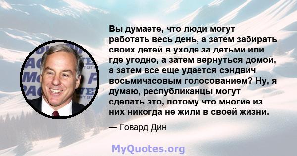 Вы думаете, что люди могут работать весь день, а затем забирать своих детей в уходе за детьми или где угодно, а затем вернуться домой, а затем все еще удается сэндвич восьмичасовым голосованием? Ну, я думаю,