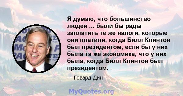 Я думаю, что большинство людей ... были бы рады заплатить те же налоги, которые они платили, когда Билл Клинтон был президентом, если бы у них была та же экономика, что у них была, когда Билл Клинтон был президентом.