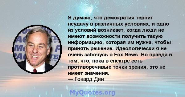 Я думаю, что демократия терпит неудачу в различных условиях, и одно из условий возникает, когда люди не имеют возможности получить такую ​​информацию, которая им нужна, чтобы принять решение. Идеологически я не очень