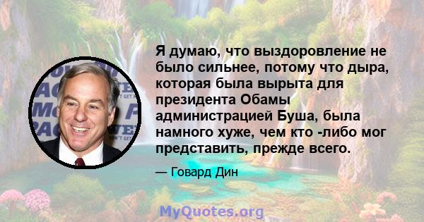 Я думаю, что выздоровление не было сильнее, потому что дыра, которая была вырыта для президента Обамы администрацией Буша, была намного хуже, чем кто -либо мог представить, прежде всего.