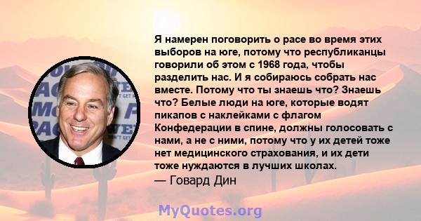 Я намерен поговорить о расе во время этих выборов на юге, потому что республиканцы говорили об этом с 1968 года, чтобы разделить нас. И я собираюсь собрать нас вместе. Потому что ты знаешь что? Знаешь что? Белые люди на 