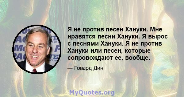 Я не против песен Хануки. Мне нравятся песни Хануки. Я вырос с песнями Хануки. Я не против Хануки или песен, которые сопровождают ее, вообще.