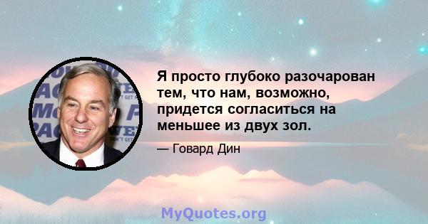 Я просто глубоко разочарован тем, что нам, возможно, придется согласиться на меньшее из двух зол.