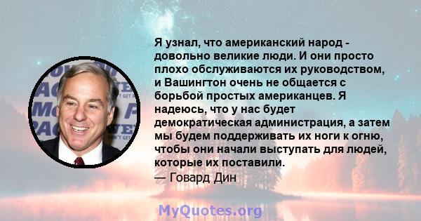 Я узнал, что американский народ - довольно великие люди. И они просто плохо обслуживаются их руководством, и Вашингтон очень не общается с борьбой простых американцев. Я надеюсь, что у нас будет демократическая