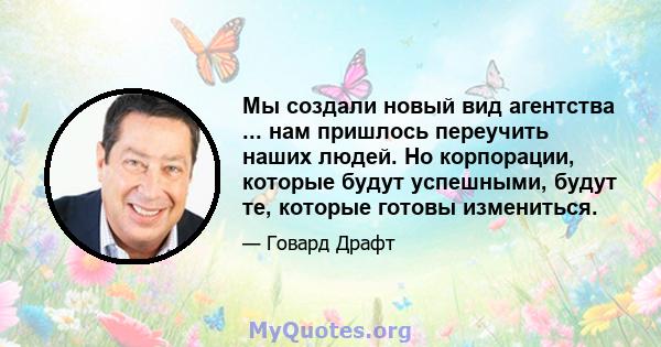 Мы создали новый вид агентства ... нам пришлось переучить наших людей. Но корпорации, которые будут успешными, будут те, которые готовы измениться.