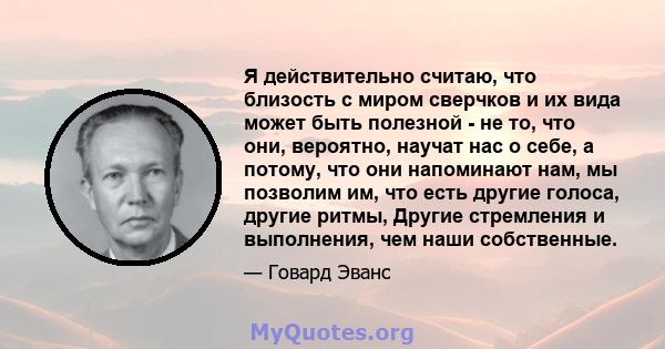 Я действительно считаю, что близость с миром сверчков и их вида может быть полезной - не то, что они, вероятно, научат нас о себе, а потому, что они напоминают нам, мы позволим им, что есть другие голоса, другие ритмы,