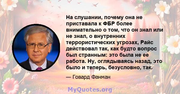 На слушании, почему она не приставала к ФБР более внимательно о том, что он знал или не знал, о внутренних террористических угрозах, Райс действовал так, как будто вопрос был странным: это была не ее работа. Ну,