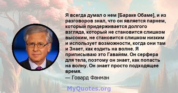 Я всегда думал о нем [Бараке Обаме], и из разговоров знал, что он является парнем, который придерживается долгого взгляда, который не становится слишком высоким, не становится слишком низким и использует возможности,