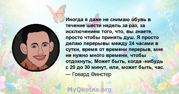 Иногда я даже не снимаю обувь в течение шести недель за раз, за ​​исключением того, что, вы знаете, просто чтобы принять душ. Я просто делаю перерывы между 24 часами в сутки, время от времени перерыв, мне не нужно много 