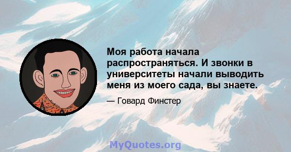 Моя работа начала распространяться. И звонки в университеты начали выводить меня из моего сада, вы знаете.