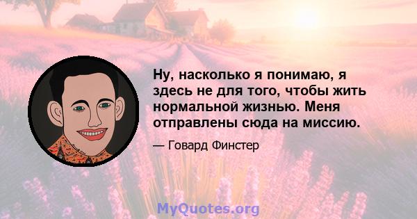 Ну, насколько я понимаю, я здесь не для того, чтобы жить нормальной жизнью. Меня отправлены сюда на миссию.