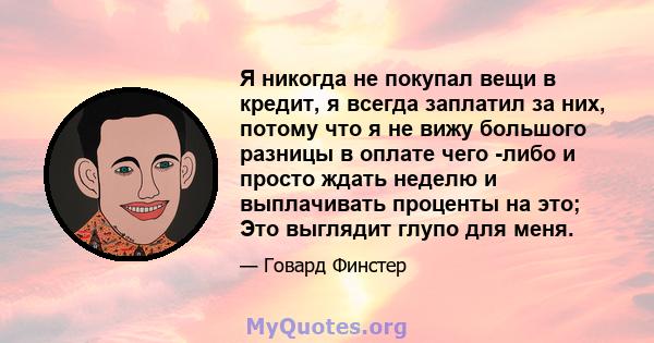 Я никогда не покупал вещи в кредит, я всегда заплатил за них, потому что я не вижу большого разницы в оплате чего -либо и просто ждать неделю и выплачивать проценты на это; Это выглядит глупо для меня.