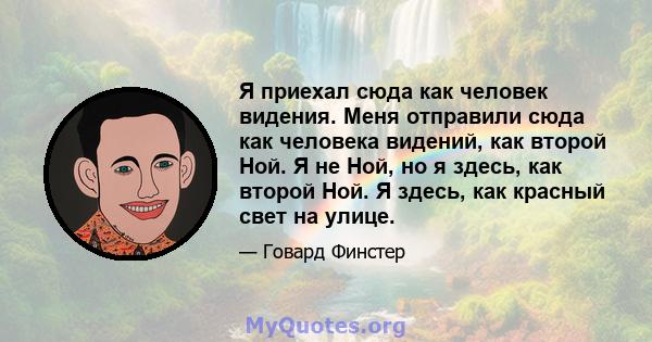 Я приехал сюда как человек видения. Меня отправили сюда как человека видений, как второй Ной. Я не Ной, но я здесь, как второй Ной. Я здесь, как красный свет на улице.