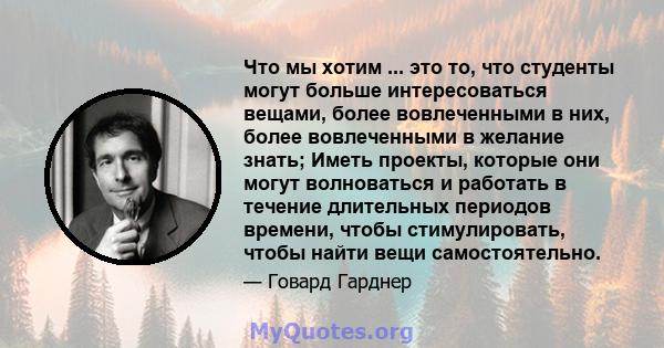 Что мы хотим ... это то, что студенты могут больше интересоваться вещами, более вовлеченными в них, более вовлеченными в желание знать; Иметь проекты, которые они могут волноваться и работать в течение длительных