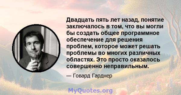 Двадцать пять лет назад, понятие заключалось в том, что вы могли бы создать общее программное обеспечение для решения проблем, которое может решать проблемы во многих различных областях. Это просто оказалось совершенно