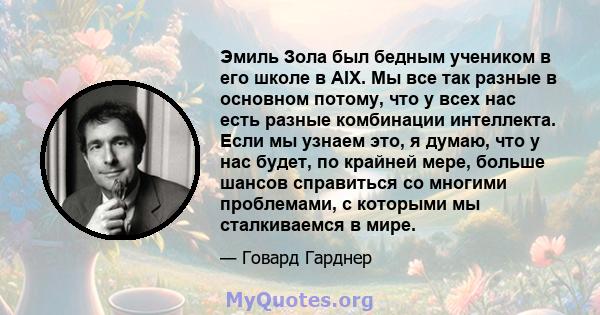 Эмиль Зола был бедным учеником в его школе в AIX. Мы все так разные в основном потому, что у всех нас есть разные комбинации интеллекта. Если мы узнаем это, я думаю, что у нас будет, по крайней мере, больше шансов