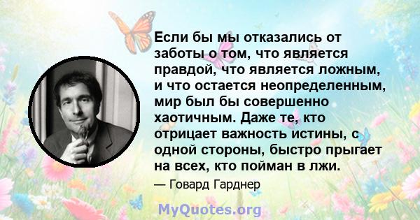 Если бы мы отказались от заботы о том, что является правдой, что является ложным, и что остается неопределенным, мир был бы совершенно хаотичным. Даже те, кто отрицает важность истины, с одной стороны, быстро прыгает на 