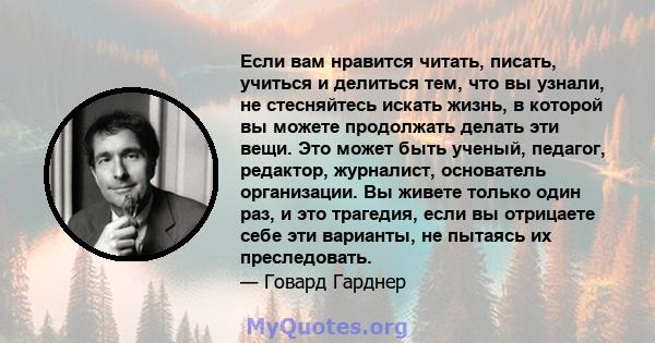 Если вам нравится читать, писать, учиться и делиться тем, что вы узнали, не стесняйтесь искать жизнь, в которой вы можете продолжать делать эти вещи. Это может быть ученый, педагог, редактор, журналист, основатель