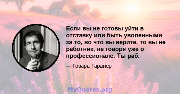 Если вы не готовы уйти в отставку или быть уволенными за то, во что вы верите, то вы не работник, не говоря уже о профессионале. Ты раб.