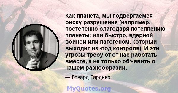 Как планета, мы подвергаемся риску разрушения (например, постепенно благодаря потеплению планеты; или быстро, ядерной войной или патогеном, который выходит из -под контроля). И эти угрозы требуют от нас работать вместе, 