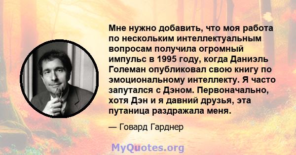 Мне нужно добавить, что моя работа по нескольким интеллектуальным вопросам получила огромный импульс в 1995 году, когда Даниэль Големан опубликовал свою книгу по эмоциональному интеллекту. Я часто запутался с Дэном.