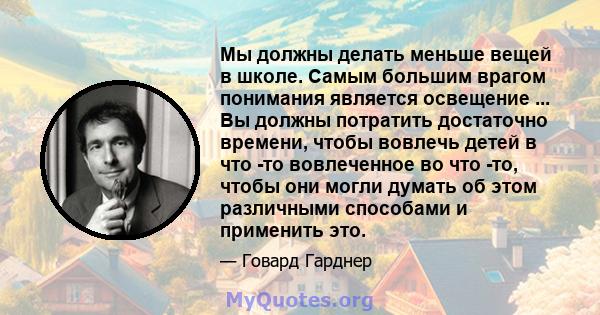 Мы должны делать меньше вещей в школе. Самым большим врагом понимания является освещение ... Вы должны потратить достаточно времени, чтобы вовлечь детей в что -то вовлеченное во что -то, чтобы они могли думать об этом