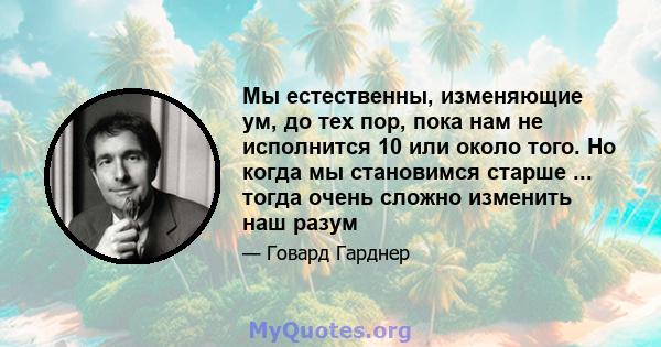 Мы естественны, изменяющие ум, до тех пор, пока нам не исполнится 10 или около того. Но когда мы становимся старше ... тогда очень сложно изменить наш разум