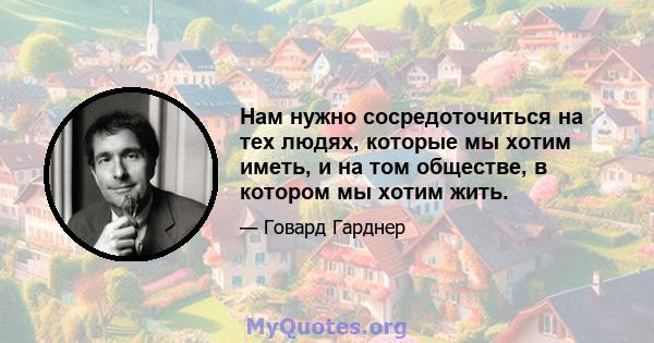 Нам нужно сосредоточиться на тех людях, которые мы хотим иметь, и на том обществе, в котором мы хотим жить.