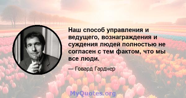 Наш способ управления и ведущего, вознаграждения и суждения людей полностью не согласен с тем фактом, что мы все люди.