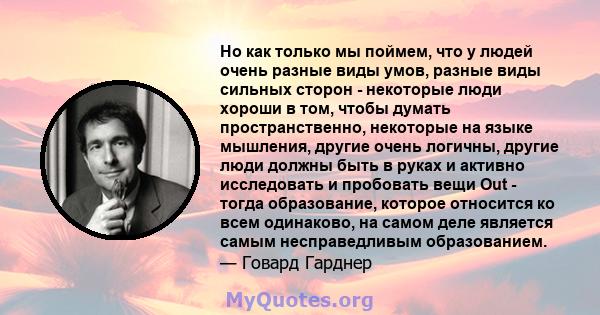 Но как только мы поймем, что у людей очень разные виды умов, разные виды сильных сторон - некоторые люди хороши в том, чтобы думать пространственно, некоторые на языке мышления, другие очень логичны, другие люди должны